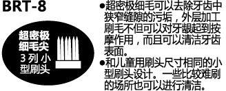 BRT-8 超密极细毛可以去除牙齿中狭窄缝隙的污垢，外层加工刷毛不但可以对牙龈起到按摩作用，而且可以清洁牙齿表面　和儿童用刷头尺寸相同的小型刷头设计，一些比较难刷的场所也可以进行清洁。